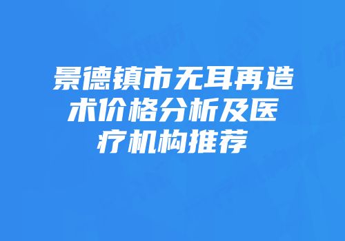 景德镇市无耳再造术价格分析及医疗机构推荐
