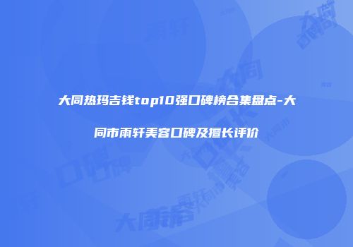 大同热玛吉钱top10强口碑榜合集盘点-大同市雨轩美容口碑及擅长评价