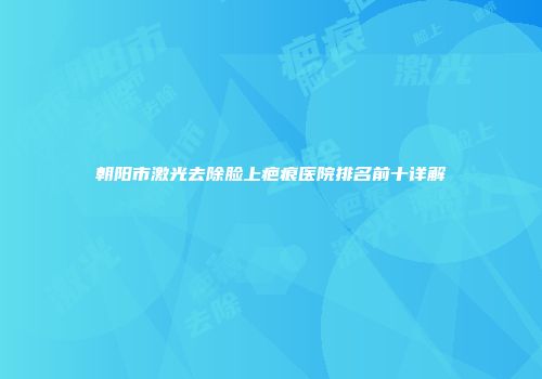 朝阳市激光去除脸上疤痕医院排名前十详解