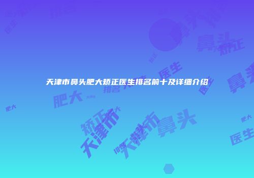 天津市鼻头肥大矫正医生排名前十及详细介绍