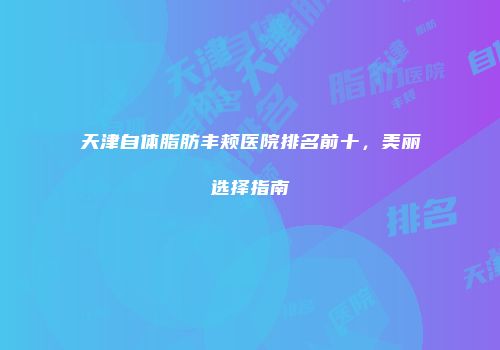 天津自体脂肪丰颊医院排名前十，美丽选择指南