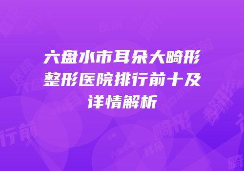 六盘水市耳朵大畸形整形医院排行前十及详情解析