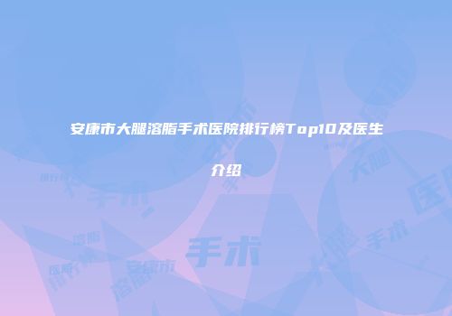 安康市大腿溶脂手术医院排行榜Top10及医生介绍