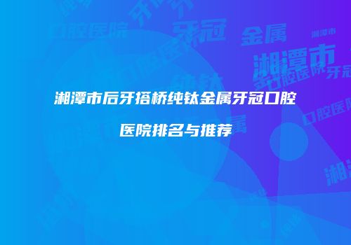 湘潭市后牙搭桥纯钛金属牙冠口腔医院排名与推荐
