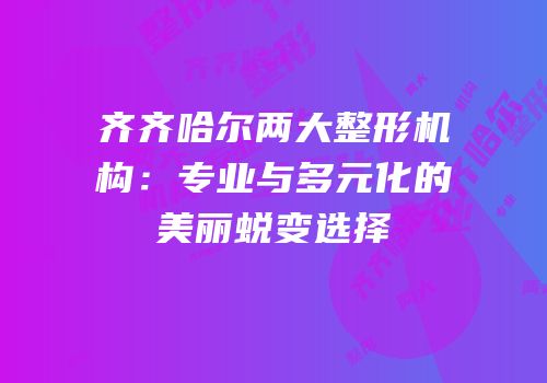 齐齐哈尔两大整形机构：专业与多元化的美丽蜕变选择