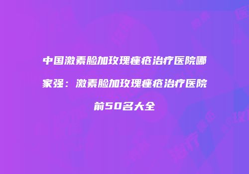 中国激素脸加玫瑰痤疮治疗医院哪家强：激素脸加玫瑰痤疮治疗医院前50名大全