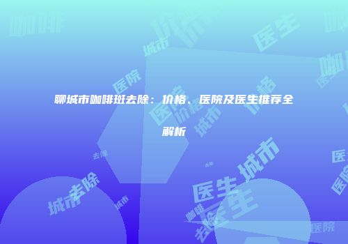 聊城市咖啡斑去除：价格、医院及医生推荐全解析