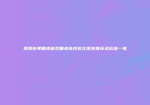 贵阳市单眼皮做双眼皮高性价比医院推荐及价格一览
