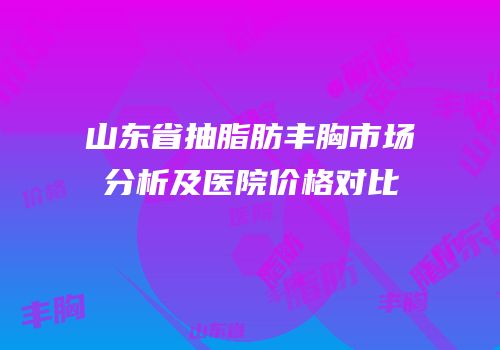 山东省抽脂肪丰胸市场分析及医院价格对比