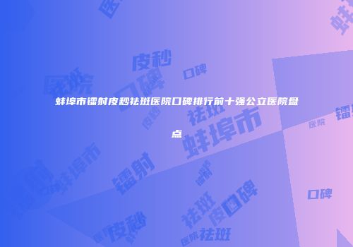 蚌埠市镭射皮秒祛斑医院口碑排行前十强公立医院盘点