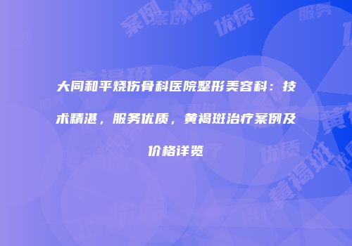 大同和平烧伤骨科医院整形美容科：技术精湛，服务优质，黄褐斑治疗案例及价格详览