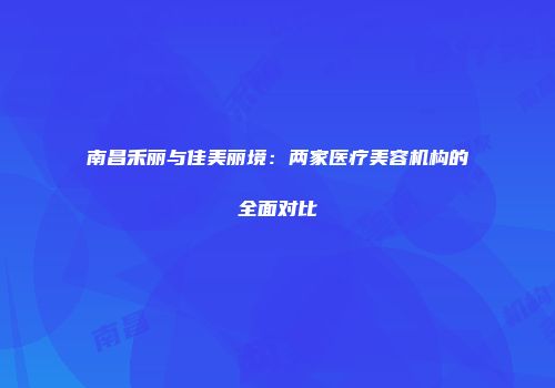 南昌禾丽与佳美丽境：两家医疗美容机构的全面对比