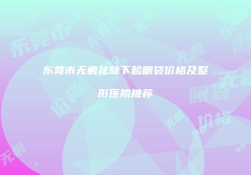 东莞市无痕祛除下睑眼袋价格及整形医院推荐