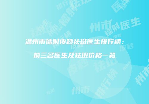 温州市镭射皮秒祛斑医生排行榜：前三名医生及祛斑价格一览