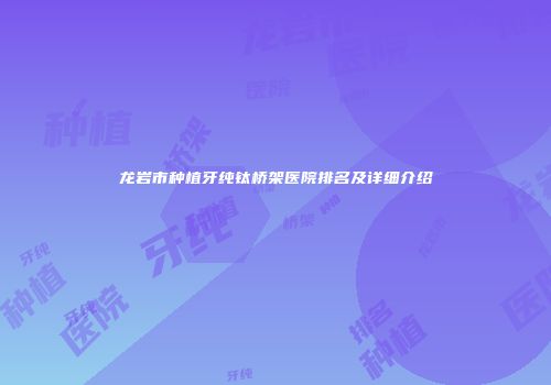 龙岩市种植牙纯钛桥架医院排名及详细介绍