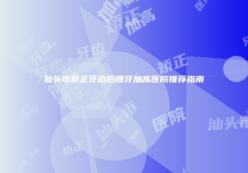 汕头市矫正牙齿后槽牙加高医院推荐指南