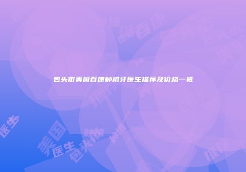 包头市美国百康种植牙医生推荐及价格一览