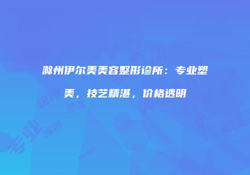 滁州伊尔美美容整形诊所：专业塑美，技艺精湛，价格透明