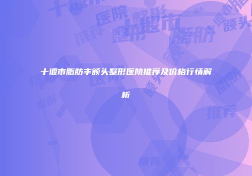 十堰市脂肪丰额头整形医院推荐及价格行情解析
