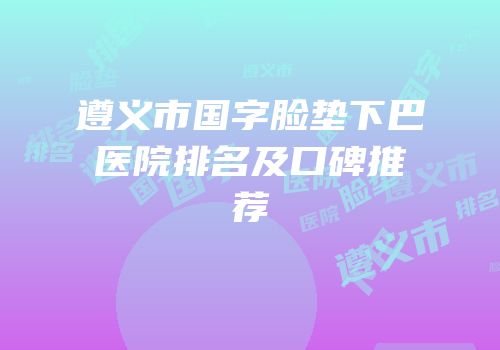 遵义市国字脸垫下巴医院排名及口碑推荐
