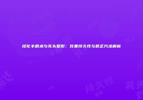 绥化丰唇术与乳头整形：效果持久性与矫正方法解析