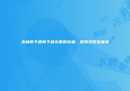 吉林市下颌骨下颌头整形价格、医院及医生推荐