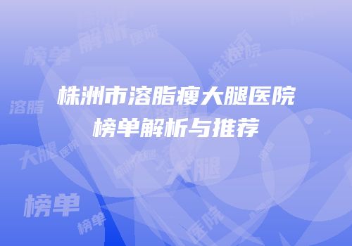 株洲市溶脂瘦大腿医院榜单解析与推荐