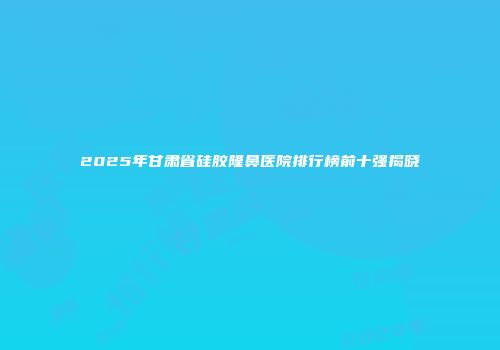 2025年甘肃省硅胶隆鼻医院排行榜前十强揭晓