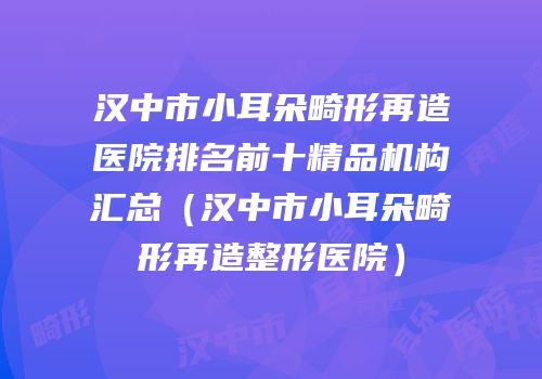 汉中市小耳朵畸形再造医院排名前十精品机构汇总（汉中市小耳朵畸形再造整形医院）