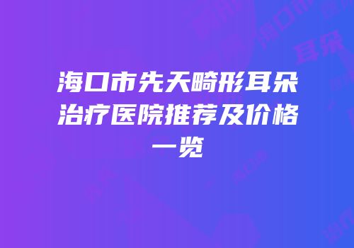 海口市先天畸形耳朵治疗医院推荐及价格一览
