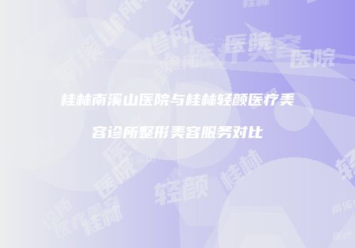 桂林南溪山医院与桂林轻颜医疗美容诊所整形美容服务对比