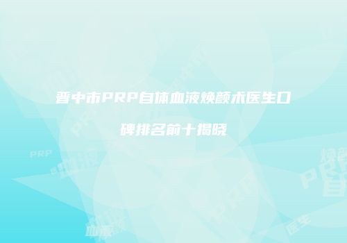 晋中市PRP自体血液焕颜术医生口碑排名前十揭晓