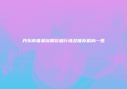 丹东市推拿按摩价格行情及推荐机构一览