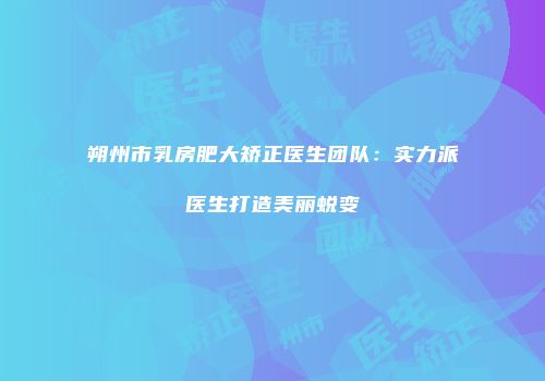 朔州市乳房肥大矫正医生团队：实力派医生打造美丽蜕变