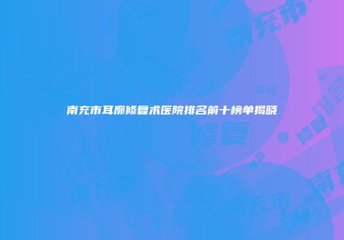南充市耳廓修复术医院排名前十榜单揭晓