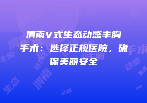 渭南V式生态动感丰胸手术：选择正规医院，确保美丽安全
