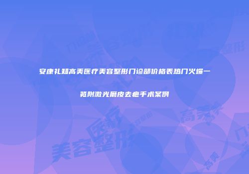 安康礼知高美医疗美容整形门诊部价格表热门火爆一览附激光磨皮去疤手术案例