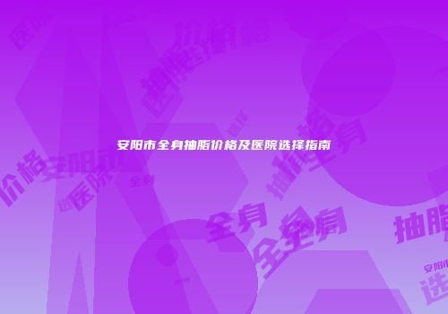 安阳市全身抽脂价格及医院选择指南