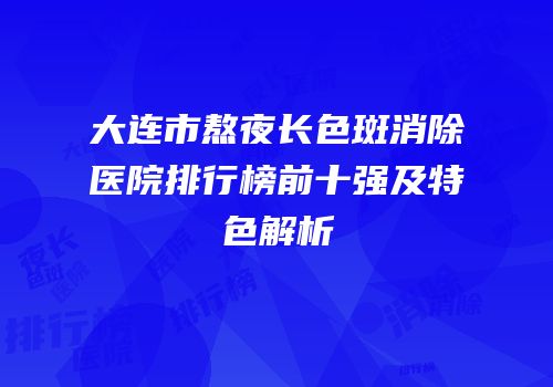 大连市熬夜长色斑消除医院排行榜前十强及特色解析