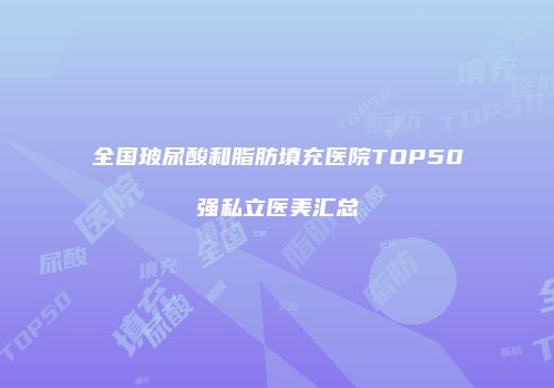 全国玻尿酸和脂肪填充医院TOP50强私立医美汇总