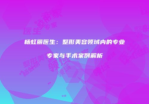 杨虹丽医生：整形美容领域内的专业专家与手术案例解析