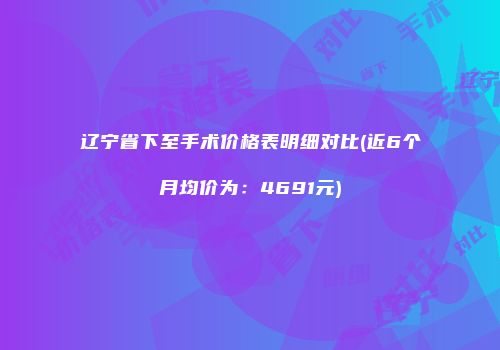辽宁省下至手术价格表明细对比(近6个月均价为：4691元)