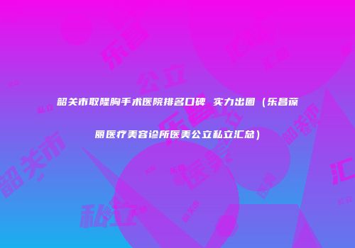 韶关市取隆胸手术医院排名口碑 实力出圈（乐昌葆丽医疗美容诊所医美公立私立汇总）