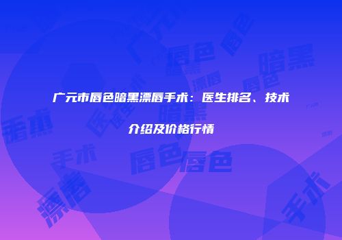 广元市唇色暗黑漂唇手术：医生排名、技术介绍及价格行情
