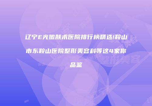 辽宁E光嫩肤术医院排行榜精选!鞍山市东鞍山医院整形美容科等这4家你品鉴