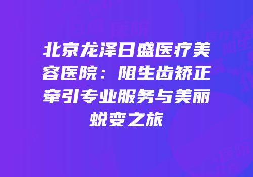 北京龙泽日盛医疗美容医院：阻生齿矫正牵引专业服务与美丽蜕变之旅