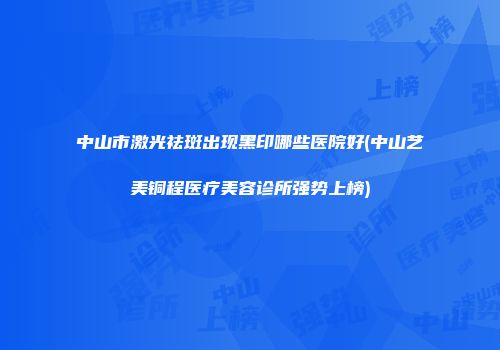 中山市激光祛斑出现黑印哪些医院好(中山艺美铜程医疗美容诊所强势上榜)