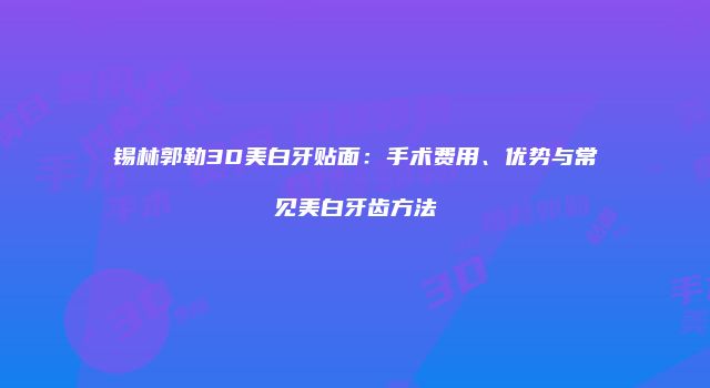 锡林郭勒3D美白牙贴面：手术费用、优势与常见美白牙齿方法