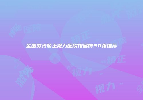 全国激光矫正视力医院排名前50强推荐