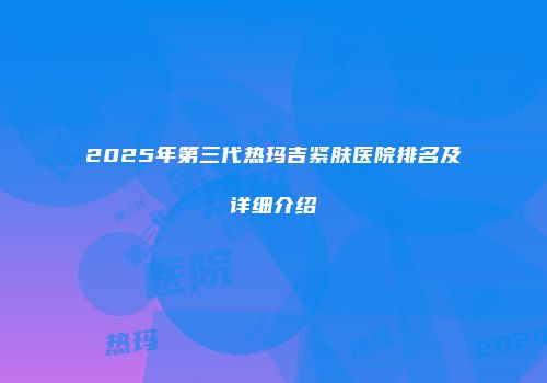2025年第三代热玛吉紧肤医院排名及详细介绍